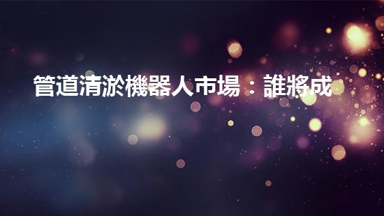 管道清淤機器人市場：誰將成為下一個顛覆者？